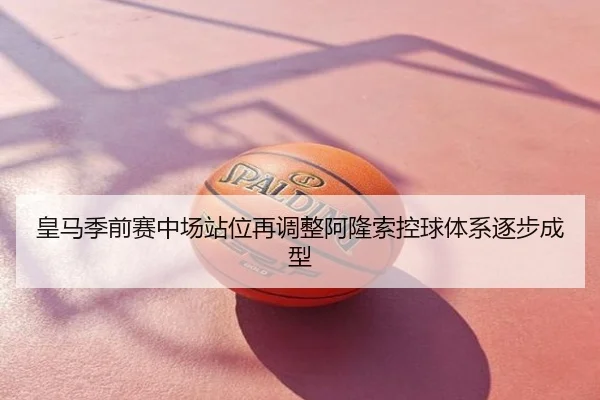 皇马季前赛中场站位再调整阿隆索控球体系逐步成型