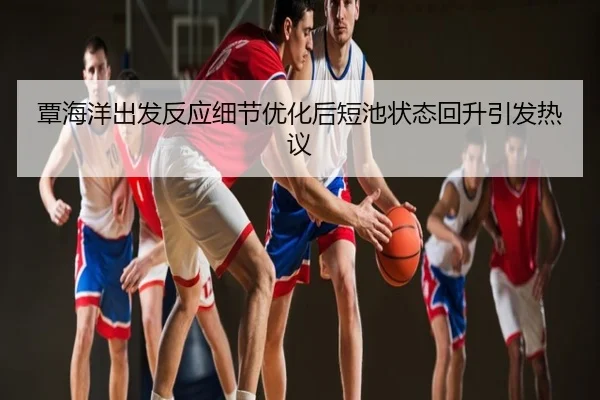 覃海洋出发反应细节优化后短池状态回升引发热议