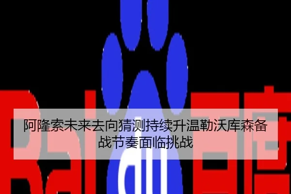 阿隆索未来去向猜测持续升温勒沃库森备战节奏面临挑战
